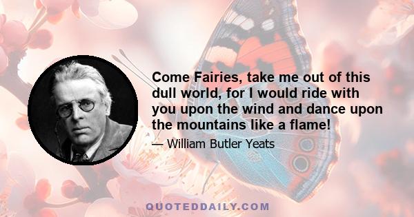 Come Fairies, take me out of this dull world, for I would ride with you upon the wind and dance upon the mountains like a flame!