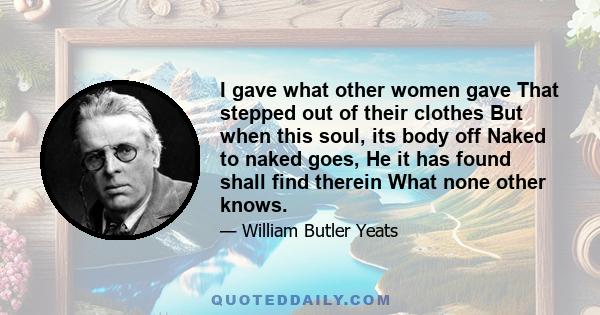 I gave what other women gave That stepped out of their clothes But when this soul, its body off Naked to naked goes, He it has found shall find therein What none other knows.