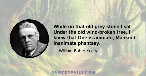 While on that old grey stone I sat Under the old wind-broken tree, I knew that One is animate, Mankind inanimate phantasy.