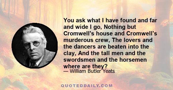 You ask what I have found and far and wide I go, Nothing but Cromwell's house and Cromwell's murderous crew, The lovers and the dancers are beaten into the clay, And the tall men and the swordsmen and the horsemen where