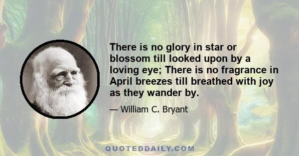 There is no glory in star or blossom till looked upon by a loving eye; There is no fragrance in April breezes till breathed with joy as they wander by.