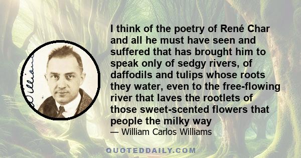 I think of the poetry of René Char and all he must have seen and suffered that has brought him to speak only of sedgy rivers, of daffodils and tulips whose roots they water, even to the free-flowing river that laves the