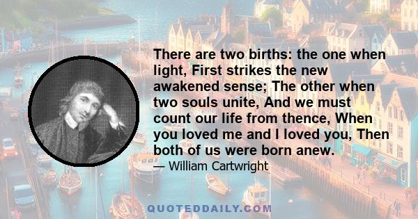 There are two births: the one when light, First strikes the new awakened sense; The other when two souls unite, And we must count our life from thence, When you loved me and I loved you, Then both of us were born anew.