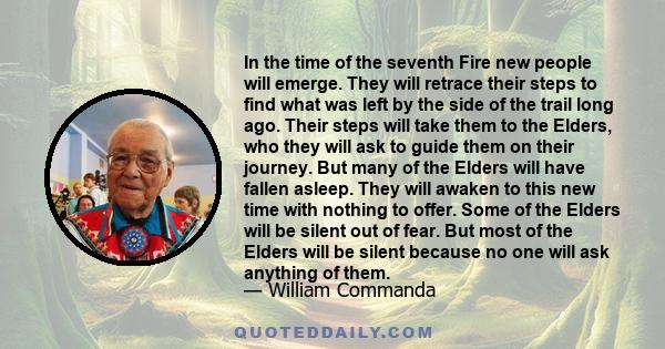 In the time of the seventh Fire new people will emerge. They will retrace their steps to find what was left by the side of the trail long ago. Their steps will take them to the Elders, who they will ask to guide them on