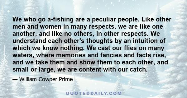 We who go a-fishing are a peculiar people. Like other men and women in many respects, we are like one another, and like no others, in other respects. We understand each other's thoughts by an intuition of which we know