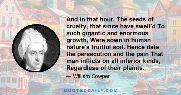 And in that hour, The seeds of cruelty, that since have swell'd To such gigantic and enormous growth, Were sown in human nature's fruitful soil. Hence date the persecution and the pain That man inflicts on all inferior