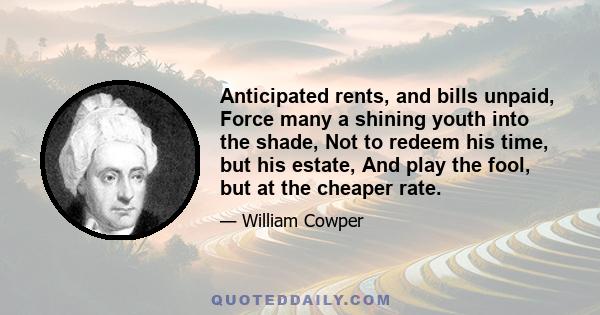 Anticipated rents, and bills unpaid, Force many a shining youth into the shade, Not to redeem his time, but his estate, And play the fool, but at the cheaper rate.
