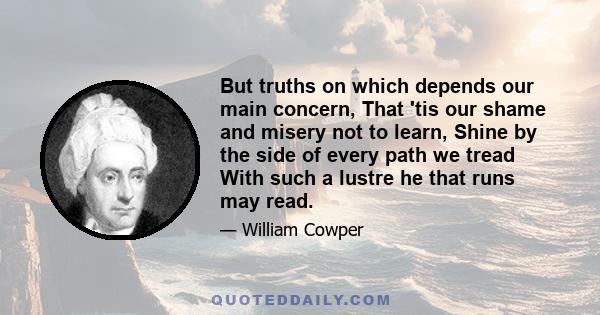 But truths on which depends our main concern, That 'tis our shame and misery not to learn, Shine by the side of every path we tread With such a lustre he that runs may read.
