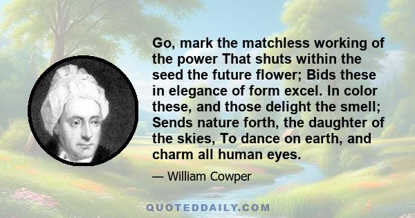 Go, mark the matchless working of the power That shuts within the seed the future flower; Bids these in elegance of form excel. In color these, and those delight the smell; Sends nature forth, the daughter of the skies,