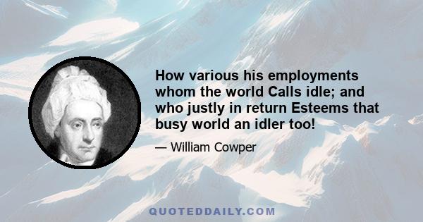 How various his employments whom the world Calls idle; and who justly in return Esteems that busy world an idler too!