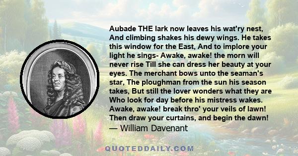 Aubade THE lark now leaves his wat'ry nest, And climbing shakes his dewy wings. He takes this window for the East, And to implore your light he sings- Awake, awake! the morn will never rise Till she can dress her beauty
