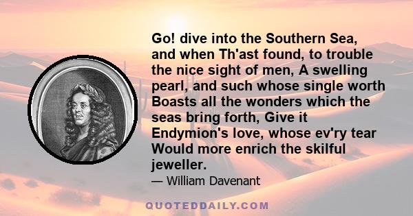 Go! dive into the Southern Sea, and when Th'ast found, to trouble the nice sight of men, A swelling pearl, and such whose single worth Boasts all the wonders which the seas bring forth, Give it Endymion's love, whose