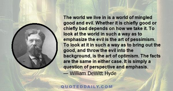 The world we live in is a world of mingled good and evil. Whether it is chiefly good or chiefly bad depends on how we take it. To look at the world in such a way as to emphasize the evil is the art of pessimism. To look