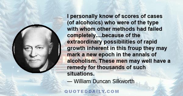 I personally know of scores of cases (of alcohoics) who were of the type with whom other methods had failed completely....because of the extraordinary possibilities of rapid growth inherent in this froup they may mark a