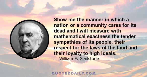 Show me the manner in which a nation or a community cares for its dead and I will measure with mathematical exactness the tender sympathies of its people, their respect for the laws of the land and their loyalty to high