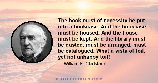 The book must of necessity be put into a bookcase. And the bookcase must be housed. And the house must be kept. And the library must be dusted, must be arranged, must be catalogued. What a vista of toil, yet not unhappy