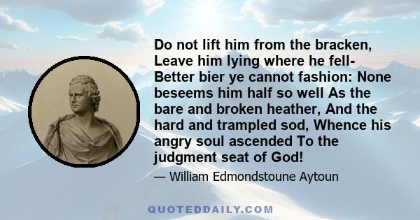 Do not lift him from the bracken, Leave him lying where he fell- Better bier ye cannot fashion: None beseems him half so well As the bare and broken heather, And the hard and trampled sod, Whence his angry soul ascended