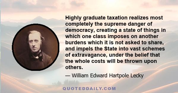 Highly graduate taxation realizes most completely the supreme danger of democracy, creating a state of things in which one class imposes on another burdens which it is not asked to share, and impels the State into vast