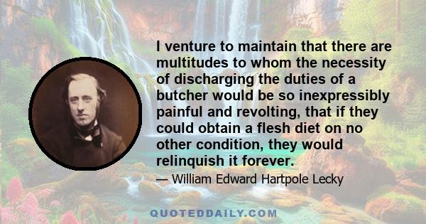 I venture to maintain that there are multitudes to whom the necessity of discharging the duties of a butcher would be so inexpressibly painful and revolting, that if they could obtain a flesh diet on no other condition,