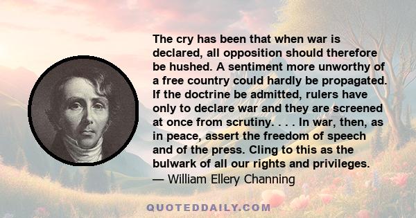 The cry has been that when war is declared, all opposition should therefore be hushed. A sentiment more unworthy of a free country could hardly be propagated. If the doctrine be admitted, rulers have only to declare war