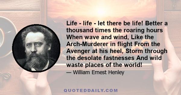 Life - life - let there be life! Better a thousand times the roaring hours When wave and wind, Like the Arch-Murderer in flight From the Avenger at his heel, Storm through the desolate fastnesses And wild waste places