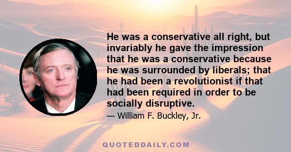 He was a conservative all right, but invariably he gave the impression that he was a conservative because he was surrounded by liberals; that he had been a revolutionist if that had been required in order to be socially