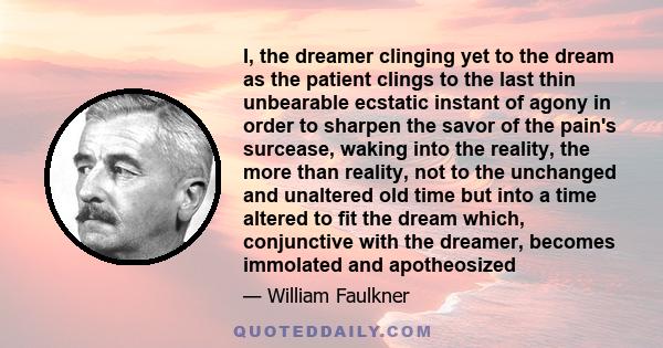 I, the dreamer clinging yet to the dream as the patient clings to the last thin unbearable ecstatic instant of agony in order to sharpen the savor of the pain's surcease, waking into the reality, the more than reality,