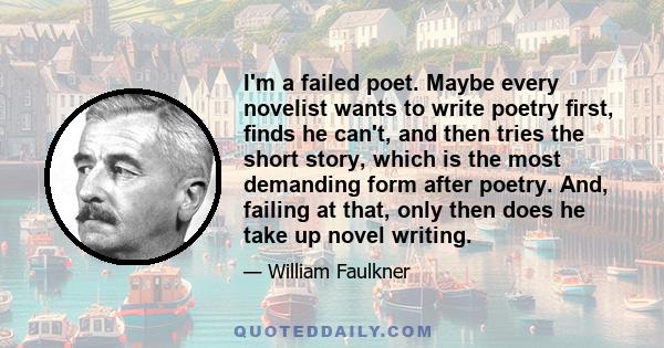 I'm a failed poet. Maybe every novelist wants to write poetry first, finds he can't, and then tries the short story, which is the most demanding form after poetry. And, failing at that, only then does he take up novel
