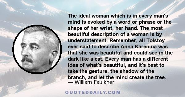 The ideal woman which is in every man's mind is evoked by a word or phrase or the shape of her wrist, her hand. The most beautiful description of a woman is by understatement. Remember, all Tolstoy ever said to describe