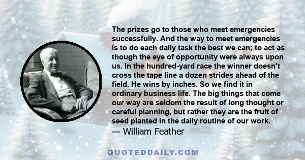 The prizes go to those who meet emergencies successfully. And the way to meet emergencies is to do each daily task the best we can; to act as though the eye of opportunity were always upon us. In the hundred-yard race