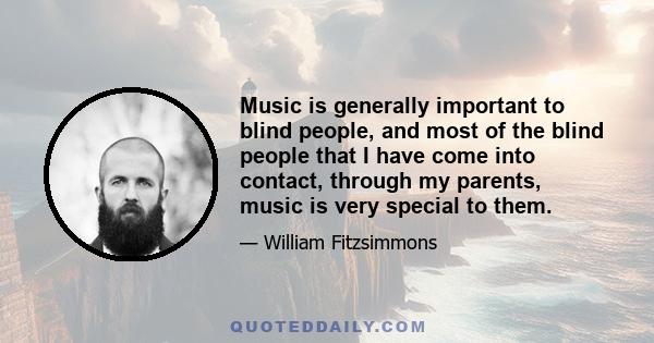 Music is generally important to blind people, and most of the blind people that I have come into contact, through my parents, music is very special to them. Obviously, because it is more salient, you know? We might like