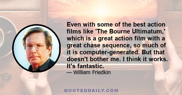 Even with some of the best action films like 'The Bourne Ultimatum,' which is a great action film with a great chase sequence, so much of it is computer-generated. But that doesn't bother me. I think it works. It's