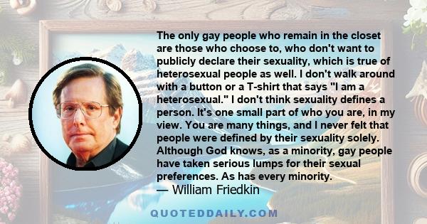 The only gay people who remain in the closet are those who choose to, who don't want to publicly declare their sexuality, which is true of heterosexual people as well. I don't walk around with a button or a T-shirt that