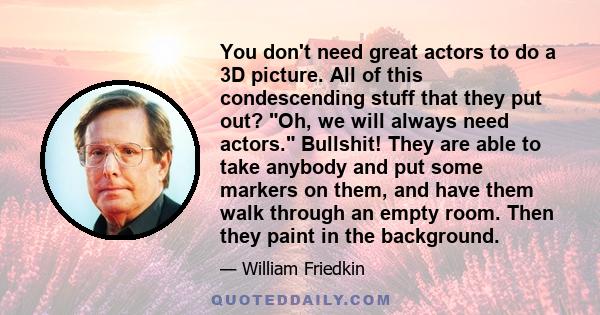 You don't need great actors to do a 3D picture. All of this condescending stuff that they put out? Oh, we will always need actors. Bullshit! They are able to take anybody and put some markers on them, and have them walk