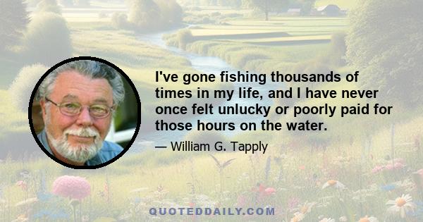 I've gone fishing thousands of times in my life, and I have never once felt unlucky or poorly paid for those hours on the water.
