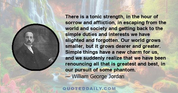There is a tonic strength, in the hour of sorrow and affliction, in escaping from the world and society and getting back to the simple duties and interests we have slighted and forgotten. Our world grows smaller, but it