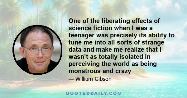 One of the liberating effects of science fiction when I was a teenager was precisely its ability to tune me into all sorts of strange data and make me realize that I wasn’t as totally isolated in perceiving the world as