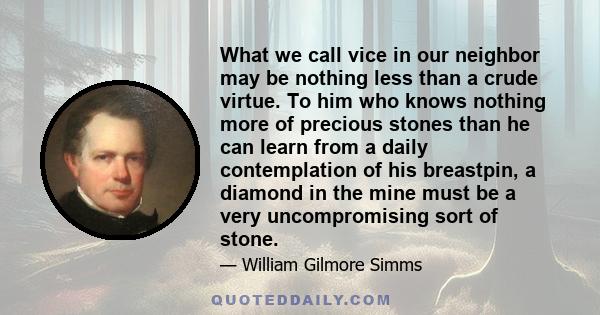 What we call vice in our neighbor may be nothing less than a crude virtue. To him who knows nothing more of precious stones than he can learn from a daily contemplation of his breastpin, a diamond in the mine must be a