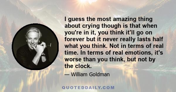 I guess the most amazing thing about crying though is that when you're in it, you think it'll go on forever but it never really lasts half what you think. Not in terms of real time. In terms of real emotions, it's worse