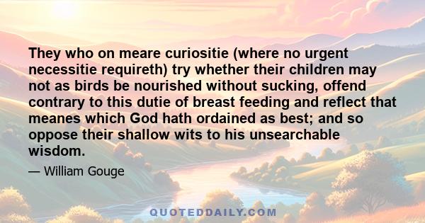 They who on meare curiositie (where no urgent necessitie requireth) try whether their children may not as birds be nourished without sucking, offend contrary to this dutie of breast feeding and reflect that meanes which