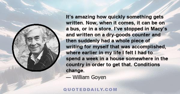 It’s amazing how quickly something gets written. Now, when it comes, it can be on a bus, or in a store. I’ve stopped in Macy’s and written on a dry-goods counter and then suddenly had a whole piece of writing for myself