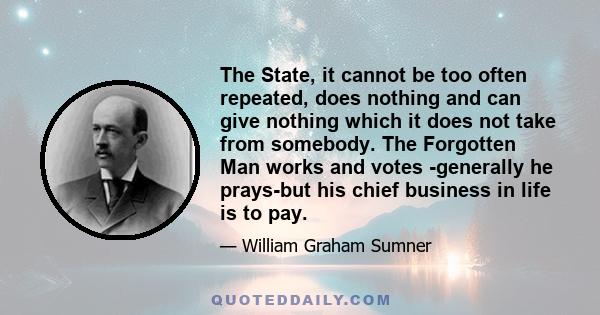 The State, it cannot be too often repeated, does nothing and can give nothing which it does not take from somebody. The Forgotten Man works and votes -generally he prays-but his chief business in life is to pay.