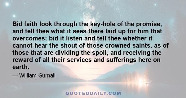Bid faith look through the key-hole of the promise, and tell thee what it sees there laid up for him that overcomes; bid it listen and tell thee whether it cannot hear the shout of those crowned saints, as of those that