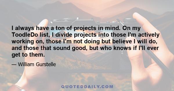 I always have a ton of projects in mind. On my ToodleDo list, I divide projects into those I'm actively working on, those I'm not doing but believe I will do, and those that sound good, but who knows if I'll ever get to