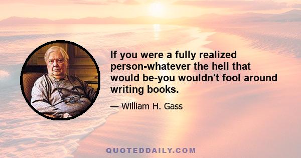If you were a fully realized person-whatever the hell that would be-you wouldn't fool around writing books.