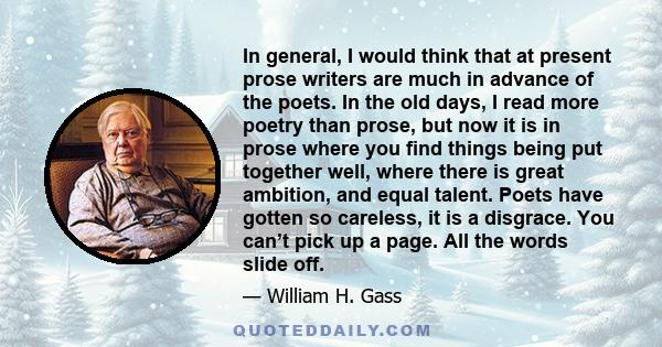 In general, I would think that at present prose writers are much in advance of the poets. In the old days, I read more poetry than prose, but now it is in prose where you find things being put together well, where there