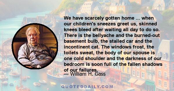 We have scarcely gotten home ... when our children's sneezes greet us, skinned knees bleed after waiting all day to do so. There is the bellyache and the burned-out basement bulb, the stalled car and the incontinent