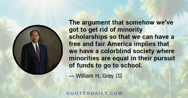 The argument that somehow we've got to get rid of minority scholarships so that we can have a free and fair America implies that we have a colorblind society where minorities are equal in their pursuit of funds to go to