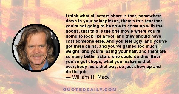 I think what all actors share is that, somewhere down in your solar plexus, there's this fear that you're not going to be able to come up with the goods, that this is the one movie where you're going to look like a