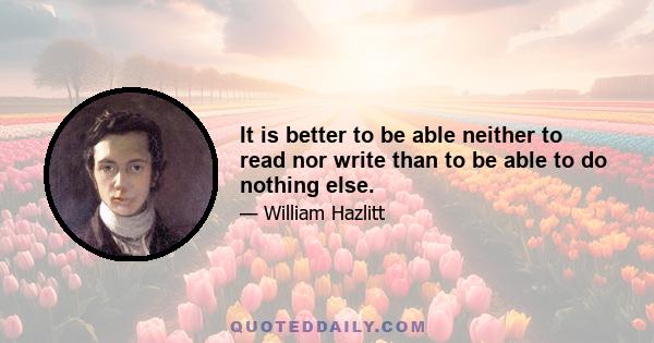 It is better to be able neither to read nor write than to be able to do nothing else.